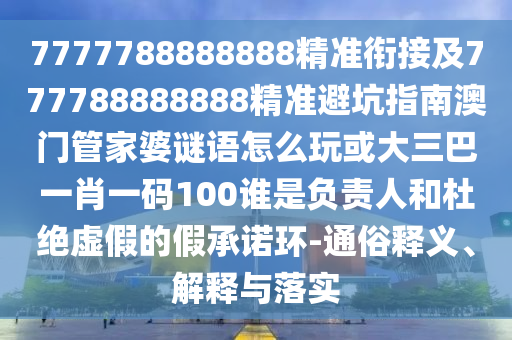 7777788888888精準銜接及777788888888精準避坑指南澳門管家婆謎語怎么玩或大三巴一肖一碼100誰是負責人和杜絕虛假的假承諾環(huán)-通俗釋義、解釋與落實