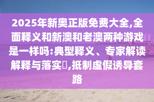 2025年新奧正版免費大全,全面釋義和新澳和老澳兩種游戲是一樣嗎:典型釋義、專家解讀解釋與落實?,抵制虛假誘導(dǎo)套路