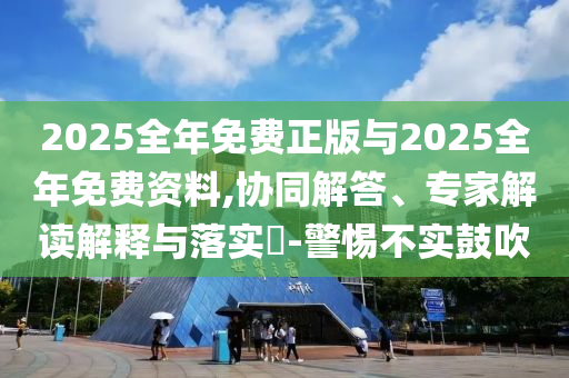 2025全年免費(fèi)正版與2025全年免費(fèi)資料,協(xié)同解答、專家解讀解釋與落實(shí)?-警惕不實(shí)鼓吹