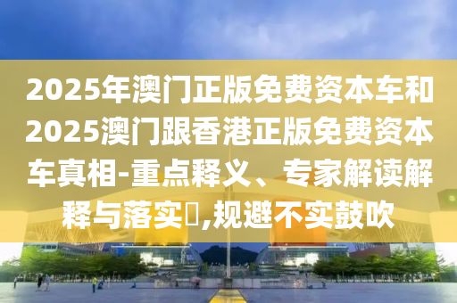 2025年澳門正版免費(fèi)資本車和2025澳門跟香港正版免費(fèi)資本車真相-重點(diǎn)釋義、專家解讀解釋與落實(shí)?,規(guī)避不實(shí)鼓吹