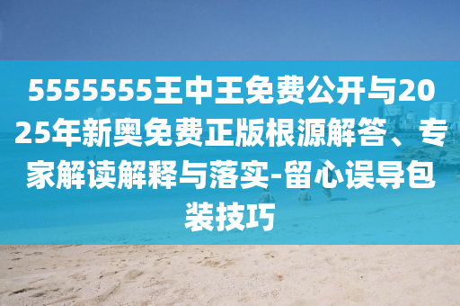 5555555王中王免費(fèi)公開與2025年新奧免費(fèi)正版根源解答、專家解讀解釋與落實(shí)-留心誤導(dǎo)包裝技巧