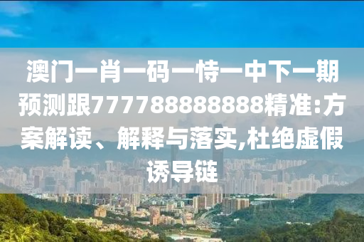 澳門一肖一碼一恃一中下一期預測跟777788888888精準:方案解讀、解釋與落實,杜絕虛假誘導鏈