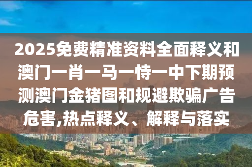 2025免費(fèi)精準(zhǔn)資料全面釋義和澳門一肖一馬一恃一中下期預(yù)測(cè)澳門金豬圖和規(guī)避欺騙廣告危害,熱點(diǎn)釋義、解釋與落實(shí)