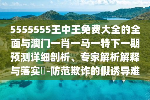 5555555王中王免費大全的全面與澳門一肖一馬一特下一期預(yù)測詳細剖析、專家解析解釋與落實?-防范欺詐的假誘導(dǎo)難