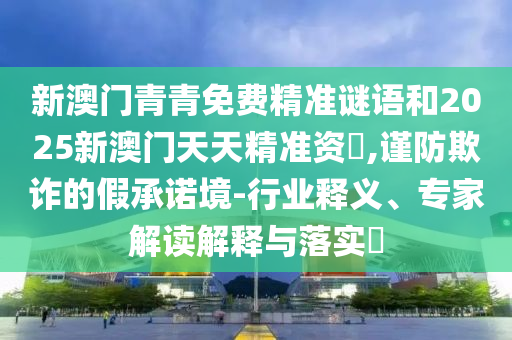 新澳門青青免費(fèi)精準(zhǔn)謎語(yǔ)和2025新澳門天天精準(zhǔn)資枓,謹(jǐn)防欺詐的假承諾境-行業(yè)釋義、專家解讀解釋與落實(shí)?