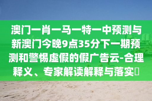 澳門一肖一馬一特一中預(yù)測(cè)與新澳門今晚9點(diǎn)35分下一期預(yù)測(cè)和警惕虛假的假?gòu)V告云-合理釋義、專家解讀解釋與落實(shí)?