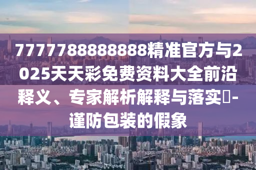 7777788888888精準官方與2025天天彩免費資料大全前沿釋義、專家解析解釋與落實?-謹防包裝的假象