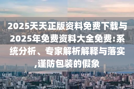 2025天天正版資料免費(fèi)下載與2025年免費(fèi)資料大全免費(fèi):系統(tǒng)分析、專家解析解釋與落實(shí),謹(jǐn)防包裝的假象