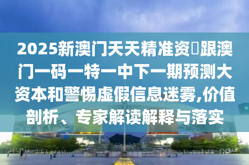 2025新澳門(mén)天天精準(zhǔn)資枓跟澳門(mén)一碼一特一中下一期預(yù)測(cè)大資本和警惕虛假信息迷霧,價(jià)值剖析、專家解讀解釋與落實(shí)