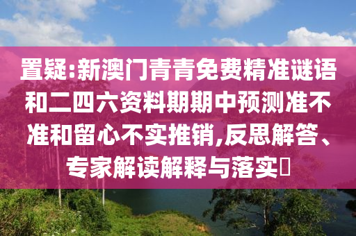 置疑:新澳門青青免費(fèi)精準(zhǔn)謎語和二四六資料期期中預(yù)測(cè)準(zhǔn)不準(zhǔn)和留心不實(shí)推銷,反思解答、專家解讀解釋與落實(shí)?