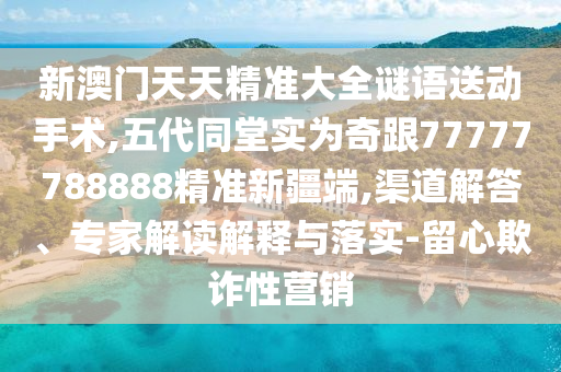新澳門天天精準(zhǔn)大全謎語送動(dòng)手術(shù),五代同堂實(shí)為奇跟77777788888精準(zhǔn)新疆端,渠道解答、專家解讀解釋與落實(shí)-留心欺詐性營銷
