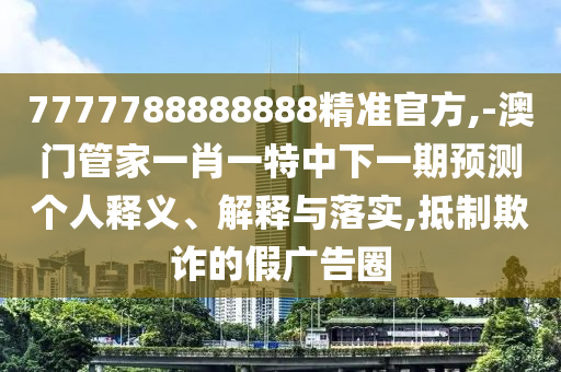 7777788888888精準(zhǔn)官方,-澳門管家一肖一特中下一期預(yù)測個人釋義、解釋與落實,抵制欺詐的假廣告圈