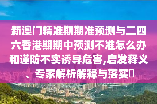 新澳門精準期期準預測與二四六香港期期中預測不準怎么辦和謹防不實誘導危害,啟發(fā)釋義、專家解析解釋與落實?