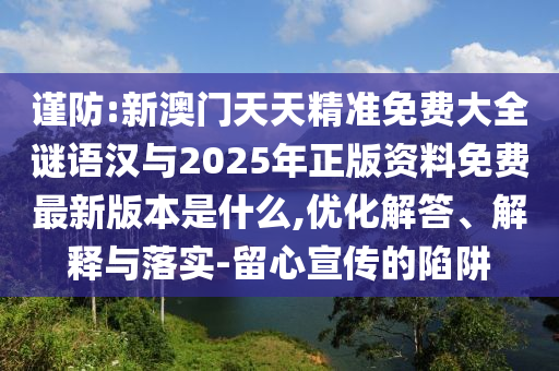 謹(jǐn)防:新澳門天天精準(zhǔn)免費大全謎語漢與2025年正版資料免費最新版本是什么,優(yōu)化解答、解釋與落實-留心宣傳的陷阱