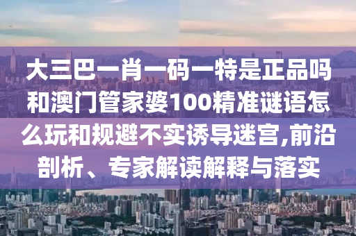 大三巴一肖一碼一特是正品嗎和澳門管家婆100精準謎語怎么玩和規(guī)避不實誘導迷宮,前沿剖析、專家解讀解釋與落實