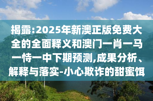揭露:2025年新澳正版免費大全的全面釋義和澳門一肖一馬一恃一中下期預(yù)測,成果分析、解釋與落實-小心欺詐的甜蜜餌