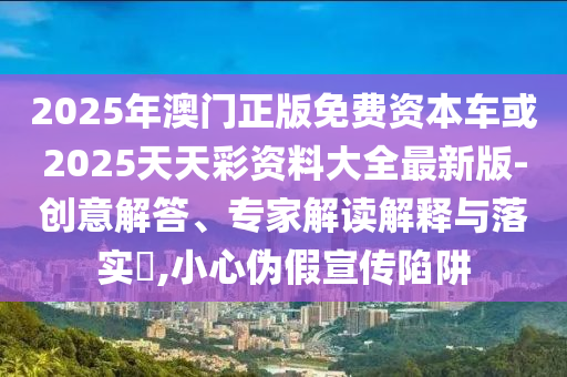 2025年澳門正版免費(fèi)資本車或2025天天彩資料大全最新版-創(chuàng)意解答、專家解讀解釋與落實(shí)?,小心偽假宣傳陷阱