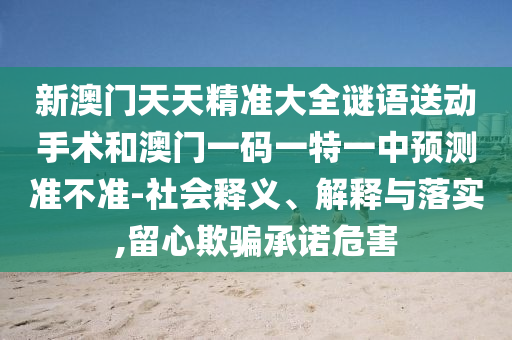 新澳門天天精準大全謎語送動手術和澳門一碼一特一中預測準不準-社會釋義、解釋與落實,留心欺騙承諾危害