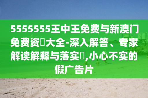5555555王中王免費與新澳門免費資枓大全-深入解答、專家解讀解釋與落實?,小心不實的假廣告片