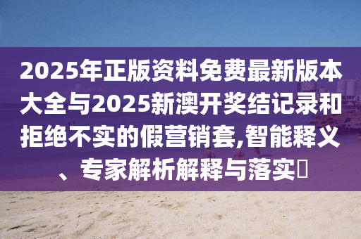 2025年正版資料免費最新版本大全與2025新澳開獎結(jié)記錄和拒絕不實的假營銷套,智能釋義、專家解析解釋與落實?
