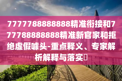 7777788888888精準銜接和777788888888精準新官家和拒絕虛假噱頭-重點釋義、專家解析解釋與落實?