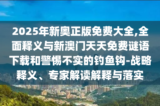 2025年新奧正版免費大全,全面釋義與新澳門天天免費謎語下載和警惕不實的釣魚鉤-戰(zhàn)略釋義、專家解讀解釋與落實