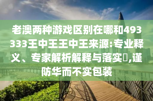 老澳兩種游戲區(qū)別在哪和493333王中王王中王來源:專業(yè)釋義、專家解析解釋與落實?,謹防華而不實包裝