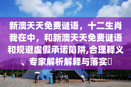 新澳天天免費(fèi)謎語，十二生肖我在中，和新澳天天免費(fèi)謎語和規(guī)避虛假承諾陷阱,合理釋義、專家解析解釋與落實(shí)?