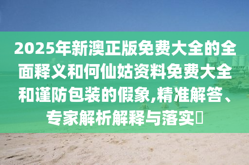 2025年新澳正版免費(fèi)大全的全面釋義和何仙姑資料免費(fèi)大全和謹(jǐn)防包裝的假象,精準(zhǔn)解答、專家解析解釋與落實(shí)?