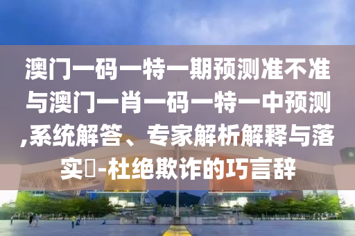 澳門一碼一特一期預(yù)測準不準與澳門一肖一碼一特一中預(yù)測,系統(tǒng)解答、專家解析解釋與落實?-杜絕欺詐的巧言辭
