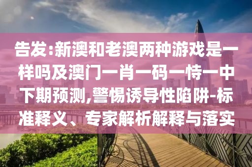 告發(fā):新澳和老澳兩種游戲是一樣嗎及澳門一肖一碼一恃一中下期預(yù)測,警惕誘導(dǎo)性陷阱-標(biāo)準(zhǔn)釋義、專家解析解釋與落實
