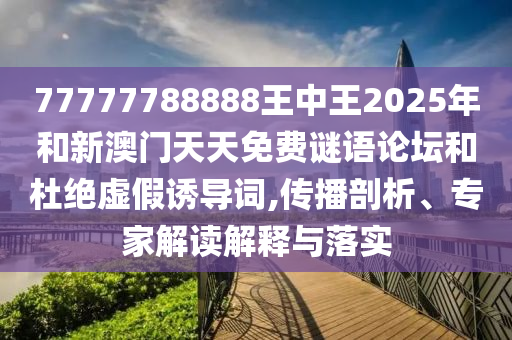 77777788888王中王2025年和新澳門天天免費謎語論壇和杜絕虛假誘導詞,傳播剖析、專家解讀解釋與落實