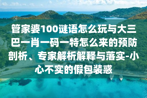 管家婆100謎語(yǔ)怎么玩與大三巴一肖一碼一特怎么來(lái)的預(yù)防剖析、專家解析解釋與落實(shí)-小心不實(shí)的假包裝惑