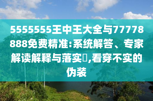 5555555王中王大全與77778888免費(fèi)精準(zhǔn):系統(tǒng)解答、專家解讀解釋與落實(shí)?,看穿不實(shí)的偽裝