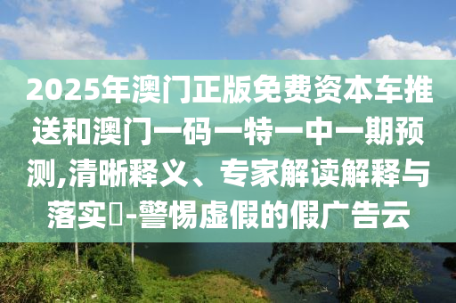 2025年澳門正版免費(fèi)資本車推送和澳門一碼一特一中一期預(yù)測,清晰釋義、專家解讀解釋與落實?-警惕虛假的假廣告云