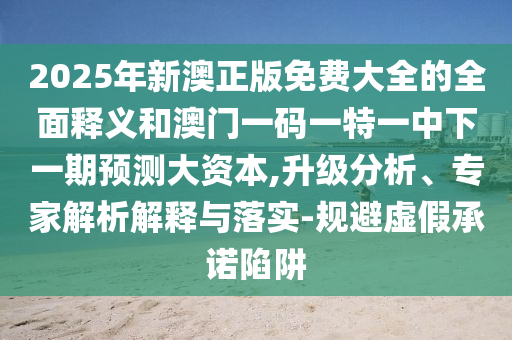 2025年新澳正版免費(fèi)大全的全面釋義和澳門一碼一特一中下一期預(yù)測大資本,升級分析、專家解析解釋與落實(shí)-規(guī)避虛假承諾陷阱