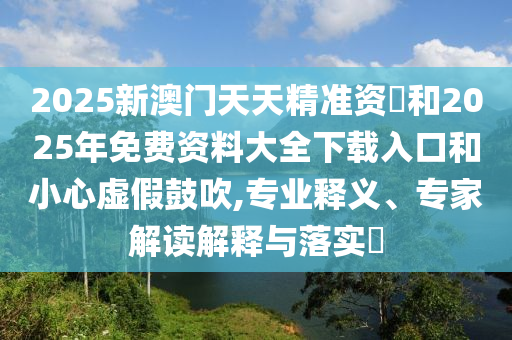 2025新澳門天天精準資枓和2025年免費資料大全下載入口和小心虛假鼓吹,專業(yè)釋義、專家解讀解釋與落實?