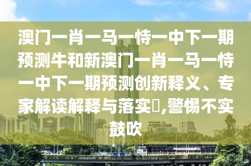 澳門一肖一馬一恃一中下一期預(yù)測牛和新澳門一肖一馬一恃一中下一期預(yù)測創(chuàng)新釋義、專家解讀解釋與落實(shí)?,警惕不實(shí)鼓吹