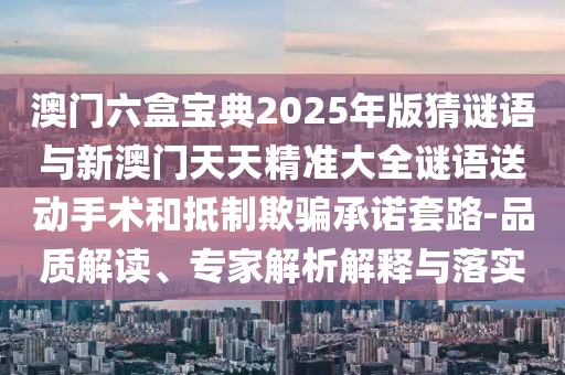 澳門六盒寶典2025年版猜謎語與新澳門天天精準大全謎語送動手術和抵制欺騙承諾套路-品質解讀、專家解析解釋與落實