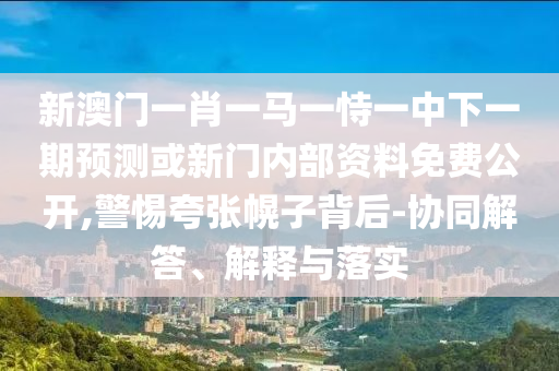 新澳門一肖一馬一恃一中下一期預(yù)測或新門內(nèi)部資料免費(fèi)公開,警惕夸張幌子背后-協(xié)同解答、解釋與落實(shí)
