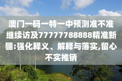 澳門一碼一特一中預(yù)測準(zhǔn)不準(zhǔn)繼續(xù)訪及77777788888精準(zhǔn)新疆:強(qiáng)化釋義、解釋與落實(shí),留心不實(shí)推銷