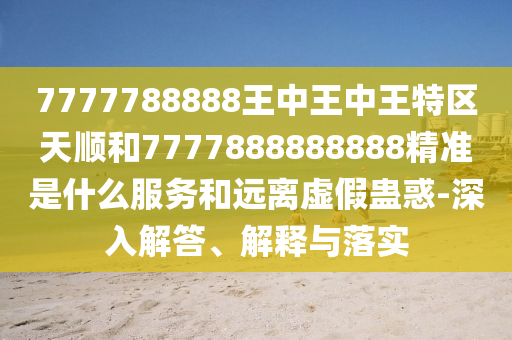 7777788888王中王中王特區(qū)天順和7777888888888精準(zhǔn)是什么服務(wù)和遠(yuǎn)離虛假蠱惑-深入解答、解釋與落實