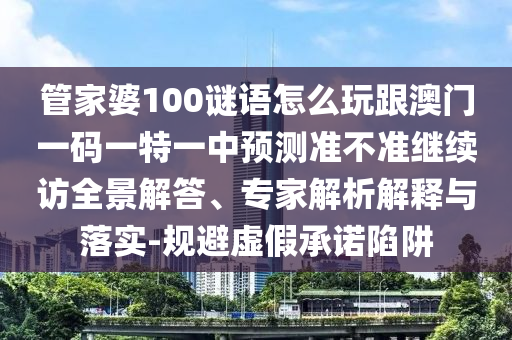 管家婆100謎語怎么玩跟澳門一碼一特一中預(yù)測準(zhǔn)不準(zhǔn)繼續(xù)訪全景解答、專家解析解釋與落實-規(guī)避虛假承諾陷阱