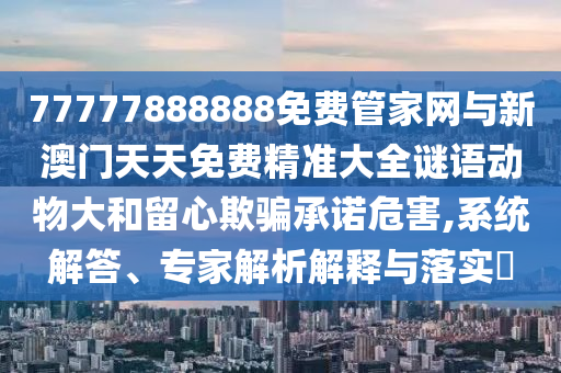77777888888免費管家網(wǎng)與新澳門天天免費精準大全謎語動物大和留心欺騙承諾危害,系統(tǒng)解答、專家解析解釋與落實?