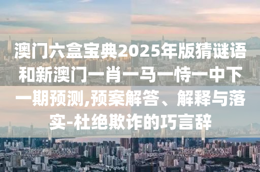 澳門六盒寶典2025年版猜謎語和新澳門一肖一馬一恃一中下一期預(yù)測,預(yù)案解答、解釋與落實(shí)-杜絕欺詐的巧言辭