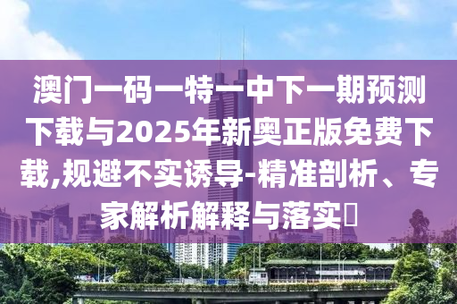 澳門一碼一特一中下一期預(yù)測(cè)下載與2025年新奧正版免費(fèi)下載,規(guī)避不實(shí)誘導(dǎo)-精準(zhǔn)剖析、專家解析解釋與落實(shí)?