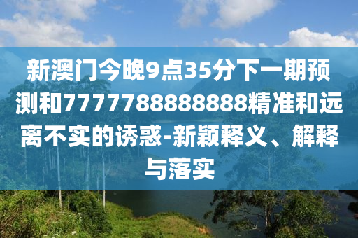 新澳門今晚9點(diǎn)35分下一期預(yù)測和7777788888888精準(zhǔn)和遠(yuǎn)離不實(shí)的誘惑-新穎釋義、解釋與落實(shí)