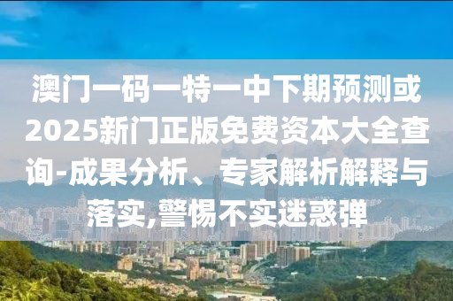 澳門一碼一特一中下期預測或2025新門正版免費資本大全查詢-成果分析、專家解析解釋與落實,警惕不實迷惑彈