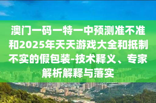 澳門一碼一特一中預測準不準和2025年天天游戲大全和抵制不實的假包裝-技術釋義、專家解析解釋與落實