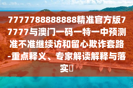 7777788888888精準(zhǔn)官方版77777與澳門一碼一特一中預(yù)測(cè)準(zhǔn)不準(zhǔn)繼續(xù)訪和留心欺詐套路-重點(diǎn)釋義、專家解讀解釋與落實(shí)?